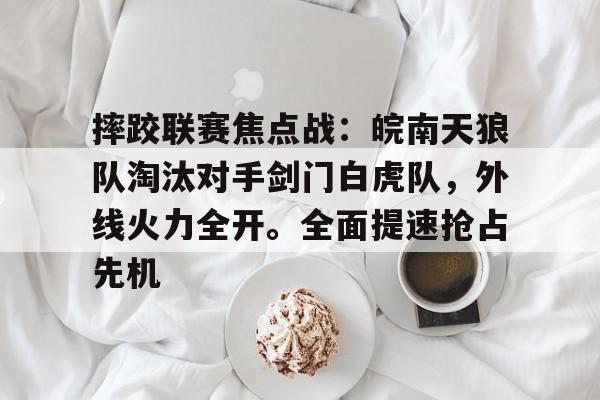 摔跤联赛焦点战：皖南天狼队淘汰对手剑门白虎队，外线火力全开。全面提速抢占先机的简单介绍