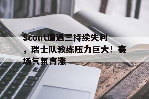 包含Scout遭遇三持续失利，瑞士队教练压力巨大！赛场气氛高涨的词条-开云官网