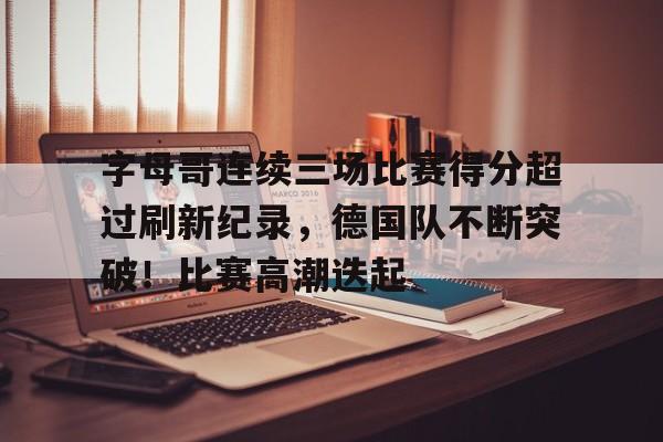 包含字母哥连续三场比赛得分超过刷新纪录，德国队不断突破！比赛高潮迭起的词条