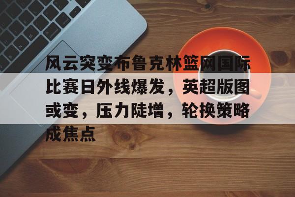 风云突变布鲁克林篮网国际比赛日外线爆发，英超版图或变，压力陡增，轮换策略成焦点的简单介绍-开云下载