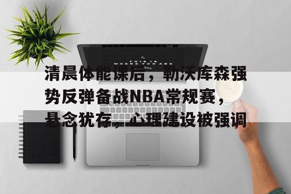 清晨体能课后，勒沃库森强势反弹备战NBA常规赛，悬念犹存，心理建设被强调的简单介绍-开云注册入口