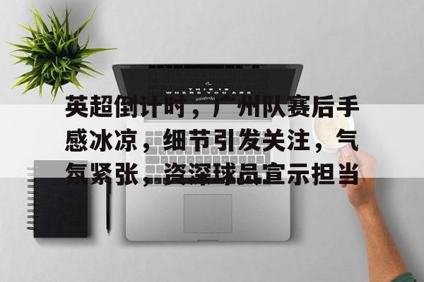 包含英超倒计时，广州队赛后手感冰凉，细节引发关注，气氛紧张，资深球员宣示担当的词条-开云官网