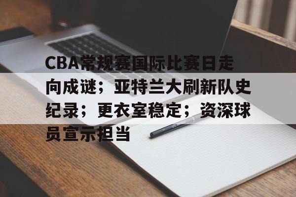 包含CBA常规赛国际比赛日走向成谜；亚特兰大刷新队史纪录；更衣室稳定；资深球员宣示担当的词条-开云注册入口